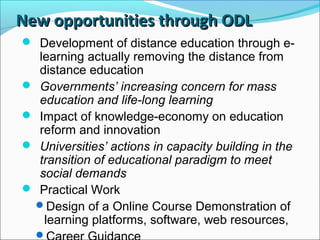 New opportunities through ODLNew opportunities through ODL
 Development of distance education through e-
learning actually removing the distance from
distance education
 Governments’ increasing concern for mass
education and life-long learning
 Impact of knowledge-economy on education
reform and innovation
 Universities’ actions in capacity building in the
transition of educational paradigm to meet
social demands
 Practical Work
Design of a Online Course Demonstration of
learning platforms, software, web resources,

 