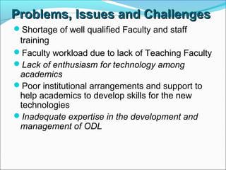 Problems,Problems, IssuesIssues and Challengesand Challenges
Shortage of well qualified Faculty and staff
training
Faculty workload due to lack of Teaching Faculty
Lack of enthusiasm for technology among
academics
Poor institutional arrangements and support to
help academics to develop skills for the new
technologies
Inadequate expertise in the development and
management of ODL
 