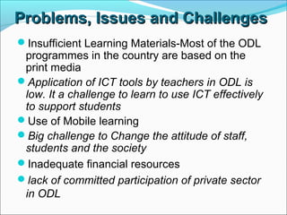 Problems,Problems, IssuesIssues and Challengesand Challenges
Insufficient Learning Materials-Most of the ODL
programmes in the country are based on the
print media
Application of ICT tools by teachers in ODL is
low. It a challenge to learn to use ICT effectively
to support students
Use of Mobile learning
Big challenge to Change the attitude of staff,
students and the society
Inadequate financial resources
lack of committed participation of private sector
in ODL
 