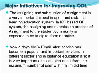 Major Initiatives for Improving ODLMajor Initiatives for Improving ODL
The assigning and submission of Assignment is
a very important aspect in open and distance
learning education system. In ICT based ODL
system, the assigning and submission process of
Assignment to the student community is
expected to be in digital form or online.
Now a days SMS/ Email alert service has
become a popular and important services in
different sector and in distance education also it
is very important as it can alert and inform the
maximum number of user within a limited time.
 