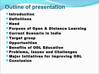 Outline of presentation
IntroductionIntroduction
DefinitionsDefinitions
NeedNeed
Purpose of Open & Distance LearningPurpose of Open & Distance Learning
Current Scenario in IndiaCurrent Scenario in India
Target groupTarget group
OpportunitiesOpportunities
Benefits of ODL EducationBenefits of ODL Education
Problems,Problems, IssuesIssues and Challengesand Challenges
Major Initiatives for Improving ODLMajor Initiatives for Improving ODL
ConclusionConclusion
 
