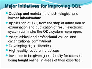 Major Initiatives for Improving ODLMajor Initiatives for Improving ODL
Develop and maintain the technological and
human infrastructure
Application of ICT, from the step of admission to
examination and publication of result electronic
system can make the ODL system more open.
Adopt ethical and professional values and
organizational commitment
Developing digital libraries
High quality research practices
Invitation to be given guest faculty for courses
being taught online, in areas of their expertise.
 