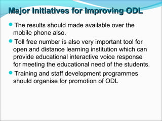Major Initiatives for Improving ODLMajor Initiatives for Improving ODL
The results should made available over the
mobile phone also.
Toll free number is also very important tool for
open and distance learning institution which can
provide educational interactive voice response
for meeting the educational need of the students.
Training and staff development programmes
should organise for promotion of ODL
 