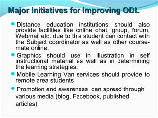Major Initiatives for Improving ODLMajor Initiatives for Improving ODL
Distance education institutions should also
provide facilities like online chat, group, forum,
Webmail etc. due to this student can contact with
the Subject coordinator as well as other course-
mate online.
Graphics should use in illustration in self
instructional material as well as in determining
the learning strategies.
Mobile Learning Van services should provide to
remote area students
Promotion and awareness can spread through
various media (blog, Facebook, published
articles)
 