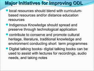 Major Initiatives for Improving ODLMajor Initiatives for Improving ODL
local resources should blend with curriculum-
based resources and/or distance education
resources
Indigenous Knowledge should spread and
preserve through technological application
contribute to conserve and promote cultural
heritage, literature, traditional knowledge and
environment conducting short term programmes
Digital talking books- digital talking books can be
used to assist with lectures for recordings, audio
needs, and taking notes
 