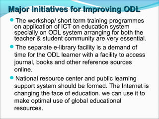 Major Initiatives for Improving ODLMajor Initiatives for Improving ODL
The workshop/ short term training programmes
on application of ICT on education system
specially on ODL system arranging for both the
teacher & student community are very essential.
The separate e-library facility is a demand of
time for the ODL learner with a facility to access
journal, books and other reference sources
online.
National resource center and public learning
support system should be formed. The Internet is
changing the face of education. we can use it to
make optimal use of global educational
resources.
 