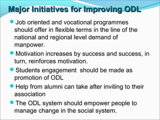 Major Initiatives for Improving ODLMajor Initiatives for Improving ODL
Job oriented and vocational programmes
should offer in flexible terms in the line of the
national and regional level demand of
manpower.
Motivation increases by success and success, in
turn, reinforces motivation.
Students engagement should be made as
promotion of ODL
Help from alumni can take after inviting to their
association
The ODL system should empower people to
manage change in the social system.
 