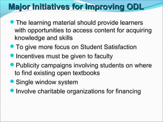 Major Initiatives for Improving ODLMajor Initiatives for Improving ODL
The learning material should provide learners
with opportunities to access content for acquiring
knowledge and skills
To give more focus on Student Satisfaction
Incentives must be given to faculty
Publicity campaigns involving students on where
to find existing open textbooks
Single window system
Involve charitable organizations for financing
 