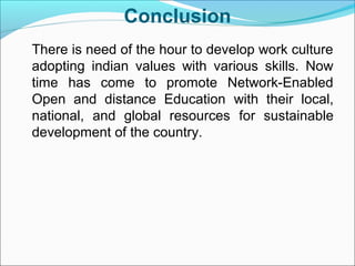 Conclusion
There is need of the hour to develop work culture
adopting indian values with various skills. Now
time has come to promote Network-Enabled
Open and distance Education with their local,
national, and global resources for sustainable
development of the country.
 