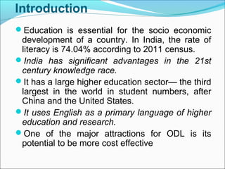 Introduction
Education is essential for the socio economic
development of a country. In India, the rate of
literacy is 74.04% according to 2011 census.
India has significant advantages in the 21st
century knowledge race.
It has a large higher education sector— the third
largest in the world in student numbers, after
China and the United States.
It uses English as a primary language of higher
education and research.
One of the major attractions for ODL is its
potential to be more cost effective
 