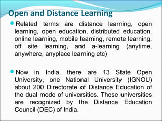 Open and Distance Learning
Related terms are distance learning, open
learning, open education, distributed education.
online learning, mobile learning, remote learning,
off site learning, and a-learning (anytime,
anywhere, anyplace learning etc)
Now in India, there are 13 State Open
University, one National University (IGNOU)
about 200 Directorate of Distance Education of
the dual mode of universities. These universities
are recognized by the Distance Education
Council (DEC) of India.
 
