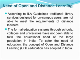 Need of Open and Distance Learning
According to ILA Guidelines traditional library
services designed for on-campus users are not
able to meet the requirements of distance
learners
The formal education systems through schools,
colleges and universities have not been able to
fulfill the educational need of the large
population in India. To cater the need of
education, the concept of Open and Distance
Learning (ODL) education has adopted in India.
 