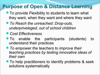 Purpose of Open & Distance Learning
To provide Flexibility to students to learn what
they want, when they want and where they want
To Reach the unreached: Drop-outs,
underpriveleged, out of school children
Cost Effectiveness
To enable the participants (students) to
understand their practices
To empower the teachers to improve their
teaching practices by testing innovative ideas of
their own
To help practitioners to identify problems & seek
solutions systematically
 