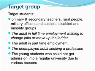 Target group
Target students:
primary & secondary teachers, rural people,
military officers and soldiers, disabled and
minority groups
The adult in full time employment wishing to
change jobs or move up the ladder
The adult in part time employment
The unemployed adult seeking a profession
The young students who could not get
admission into a regular university due to
various reasons
 
