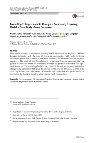 ORIGINAL PAPER
Promoting Entrepreneurship through a Community Learning
Model – Case Study: Green Businesses
María Catalina Ramírez1
& Libia Alejandra Navas Castaño1
& Ángela Delgado2
&
Miguel Angel González3
& Luis Camilo Caicedo4
& Mauricio Peralta3
# Springer Science+Business Media, LLC, part of Springer Nature 2019
Abstract
This article presents a community learning model formulated by Engineers Without
Borders Colombia with the aim of providing communities with tools to create
sustainable productive solutions which have relevancy for members and for potential
customers. The goal of this formulation is to promote learning processes that are
guided by decisions made by community members to propose sustainable and repli-
cable initiatives. The model applicability is evidenced through a case study devoted to
strengthening community-led green businesses in the Guavio Province, Colombia by
collecting lessons and conclusions. Ultimately, this collection will prove useful in
replicating the learning model in other similar rural communities.
Keywords Green businesses . Organizational learning . Green entrepreneurship . Guavio region
Colombia . Engineers without Borders Colombia
https://doi.org/10.1007/s11213-019-9477-z
* Libia Alejandra Navas Castaño
la.navas251@uniandes.edu.co
1
Department of Industrial Engineering, University of Los Andes, Bogota, Colombia
2
University of Exeter (2016), Exeter, UK
3
Social Innovation Science Park, Minuto de Dios Corporate University, Bogota, Colombia
4
Engineering Faculty, University of los Andes, Bogota, Colombia
Systemic Practice and Action Research (2019) 32:629–643
Published online: 7 February 2019
 