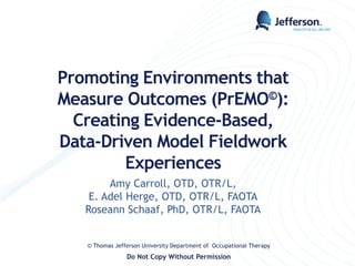 Promoting Environments that
Measure Outcomes (PrEMO©):
Creating Evidence-Based,
Data-Driven Model Fieldwork
Experiences
Amy Carroll, OTD, OTR/L,
E. Adel Herge, OTD, OTR/L, FAOTA
Roseann Schaaf, PhD, OTR/L, FAOTA
© Thomas Jefferson University Department of Occupational Therapy
Do Not Copy Without Permission
 