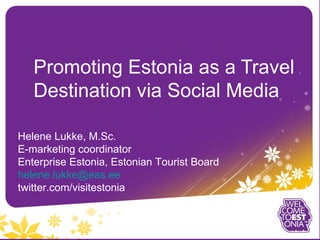 Promoting Estonia as a Travel
   Destination via Social Media

Helene Lukke, M.Sc.
E-marketing coordinator
Enterprise Estonia, Estonian Tourist Board
helene.lukke@eas.ee
twitter.com/visitestonia
 