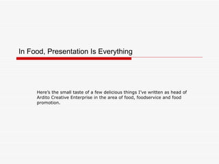 In Food, Presentation Is Everything Here’s the small taste of a few delicious things I’ve written as head of  Ardito Creative Enterprise in the area of food, foodservice and food promotion.  