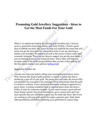Promoting Gold Jewellery Suggestions - Ideas to
      Get the Most Funds For Your Gold



When I 1st started out looking for offering gold Jewellery tips, I arrived
across a good deal of puzzling details, and really frankly, I found a good
deal of rubbish out there. My goal is to help you establish the assets that will
assist you get the most cash for your gold jewelry if you are choosing to
market your Jewellery for added hard cash in the course of these really hard
economic instances. These are not ideas to support you get the most funds if
you are hunting to pawn your treasured items. These ideas will help you
navigate some of the different possibilities that you have when seeking for
the best area to market your gold.see Selling Gold

Suggestion Number one

Assume two times just before selling your unwanted gold to pawn stores.
Why, because this kind of gold customer is merely a center-man that is
producing a gain off of your gold. The pawn store will make the lowest offer
you probable for your gold so his earnings will be maximized when the gold
is resold to a refinery. I have absolutely absolutely nothing in opposition to
pawn stores. Locating wonderful buys in regional pawn stores has been a
hobby of mine for numerous decades. If you want to locate a great utilized
home theater system, bicycle or lawnmower, go to a pawn store and I am
most specific that you will locate a great buy for items like these. But if you
are wanting to sell your gold and in fact make a genuine gain, think about
other possibilities just before marketing your gold items to a pawn shop.
 