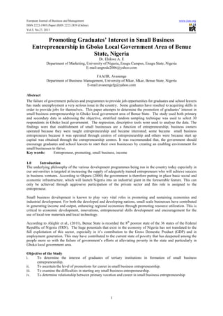 European Journal of Business and Management
ISSN 2222-1905 (Paper) ISSN 2222-2839 (Online)
Vol.5, No.27, 2013

www.iiste.org

Promoting Graduates’ Interest in Small Business
Entrepreneurship in Gboko Local Government Area of Benue
State, Nigeria
Dr. Ehikwe A. E
Department of Marketing, University of Nigeria, Enugu Campus, Enugu State, Nigeria
E-mail:angrede2006@yahoo.com
FAAJIR, Avanenge
Department of Business Management, University of Mkar, Mkar, Benue State, Nigeria
E-mail:avanengefg@yahoo.com
Abstract
The failure of government policies and programmes to provide job opportunities for graduates and school leavers
has made unemployment a very serious issue in the country. Some graduates have resulted to acquiring skills in
order to provide jobs for themselves. This paper attempts to determine the promotion of graduates’ interest in
small business entrepreneurship in Gboko local government area of Benue State. The study used both primary
and secondary data in addressing the objective, stratified random sampling technique was used to select 30
respondents in Gboko local government. The regression, descriptive tools were used to analyse the data. The
findings were that establishment of small businesses are a function of entrepreneurship; business owners
operated because they were taught entrepreneurship and became interested; some became small business
entrepreneurs because it was operated through centres of entrepreneurship and others were because start up
capital was obtained through the entrepreneurship centres. It was recommended that, the government should
encourage graduates and school leavers to start their own businesses by creating an enabling environment for
small businesses to thrive.
Key words:
Entrepreneur, promoting, small business, income
1.0
Introduction
The underlying philosophy of the various development programmes being run in the country today especially in
our universities is targeted at increasing the supply of adequately trained entrepreneurs who will achieve success
in business ventures. According to Okpara (2000) the government is therefore putting in place basic social and
economic infrastructure, which will launch Nigeria into an industrial giant in the foreseeable feature. This can
only be achieved through aggressive participation of the private sector and this role is assigned to the
entrepreneur.
Small business development is known to play very vital roles in promoting and sustaining economies and
industrial development. For both the developed and developing nations, small scale businesses have contributed
in generating income and output, enhancing regional economies through promoting resource utilization. This is
critical to economic development, innovations, entrepreneurial skills development and encouragement for the
use of local raw materials and local technology.
According to Akighir et al., (2011), Benue State is recorded the 8th poorest state of the 36 states of the Federal
Republic of Nigeria (FRN). The huge potentials that exist in the economy of Nigeria has not translated to the
full exploitation of this sector, especially in it’s contribution to the Gross Domestic Product (GDP) and in
employment generation. This may have contributed to the current state of poverty that has deepened among the
people more so with the failure of government’s efforts at alleviating poverty in the state and particularly in
Gboko local government area.
Objective of the Study
i.
To determine the interest of graduates of tertiary institutions in formation of small business
entrepreneurship.
ii.
To ascertain the level of promotions for career in small business entrepreneurship.
iii.
To examine the difficulties in starting any small business entrepreneurship.
iv.
To determine relationship between primary vocation and career in small business entrepreneurship

1

 