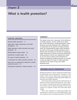 17
Chapter 2
What is health promotion?
Chapter Contents
Defining health promotion  17
Health gain, health improvement and health
development  18
Health education, health promotion and social
marketing  18
Multidisciplinary public health  19
Involvement in public health  20
The scope of health promotion  20
A framework for health promotion activities  24
Broad areas of competencies important to health
promotion practice  25
Occupational standards in health promotion  26
Summary
This chapter starts with a discussion of the definitions
of health promotion, and the related terms health
gain, health improvement, health development, health
education and social marketing. This is followed by
an examination of the position of health promotion
within the multidisciplinary public health movement.
An outline of the scope of health promotion work is
offered, with frameworks for activities for promoting
health. Broad areas of practice covered by professional
health promoters and the core competencies needed
are set out with an outline of the framework for
national occupational standards. Exercises are included
to help you explore the range of health promotion
activities and the extent of your own health
promotion work.
Defining Health Promotion
Health promotion is about raising the health status
of individuals and communities. Promotion in the
health context means improving, advancing, sup-
porting, encouraging and placing health higher on
personal and public agendas.
Given that major socioeconomic determinants of
health are often outside individual or even collec-
tive control, a fundamental aspect of health promo-
tion is that it aims to empower people to have more
control over aspects of their lives that affect their
health.
These twin elements of improving health and
having more control over it are fundamental to the
aims and processes of health promotion. The World
Scriven_1397_Chapter 2_main.indd 17 3/2/2010 5:26:21 PM
 