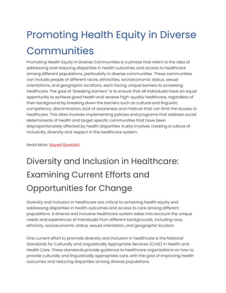 Promoting Health Equity in Diverse
Communities
Promoting Health Equity in Diverse Communities is a phrase that refers to the idea of
addressing and reducing disparities in health outcomes and access to healthcare
among different populations, particularly in diverse communities. These communities
can include people of different races, ethnicities, socioeconomic status, sexual
orientations, and geographic locations, each facing unique barriers to accessing
healthcare. The goal of “breaking barriers” is to ensure that all individuals have an equal
opportunity to achieve good health and receive high-quality healthcare, regardless of
their background by breaking down the barriers such as cultural and linguistic
competency, discrimination, lack of awareness and mistrust that can limit the access to
healthcare. This often involves implementing policies and programs that address social
determinants of health and target specific communities that have been
disproportionately affected by health disparities. It also involves creating a culture of
inclusivity, diversity and respect in the healthcare system.
Read More: Sayed Quraishi
Diversity and Inclusion in Healthcare:
Examining Current Efforts and
Opportunities for Change
Diversity and inclusion in healthcare are critical to achieving health equity and
addressing disparities in health outcomes and access to care among different
populations. A diverse and inclusive healthcare system takes into account the unique
needs and experiences of individuals from different backgrounds, including race,
ethnicity, socioeconomic status, sexual orientation, and geographic location.
One current effort to promote diversity and inclusion in healthcare is the National
Standards for Culturally and Linguistically Appropriate Services (CLAS) in Health and
Health Care. These standards provide guidance to healthcare organizations on how to
provide culturally and linguistically appropriate care, with the goal of improving health
outcomes and reducing disparities among diverse populations.
 