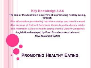 PROMOTING HEALTHY EATING
Key Knowledge 3.2.5
The role of the Australian Government in promoting healthy eating,
through:
•The information provided by nutrition surveys and how it is used
•The purpose of Nutrient Reference Values to guide dietary intake
•The Australian Guide to Health Eating and the Dietary Guidelines
•Legislation developed by Food Standards Australia and
New Zealand (FSANZ)
 