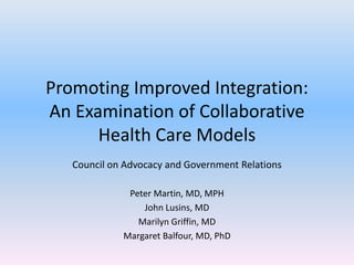 Promoting Improved Integration: An Examination of Collaborative Health Care Models Council on Advocacy and Government Relations Peter Martin, MD, MPH John Lusins, MD Marilyn Griffin, MD Margaret Balfour, MD, PhD 