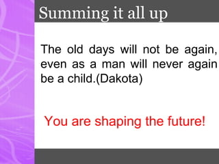 Summing it all up
The old days will not be again,
even as a man will never again
be a child.(Dakota)
You are shaping the future!
 