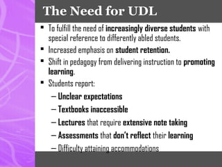 The Need for UDL
 To fulfill the need of increasingly diverse students with
special reference to differently abled students.
 Increased emphasis on student retention.
 Shift in pedagogy from delivering instruction to promoting
learning.
 Students report:
– Unclear expectations
– Textbooks inaccessible
– Lectures that require extensive note taking
– Assessments that don’t reflect their learning
– Difficulty attaining accommodations
 