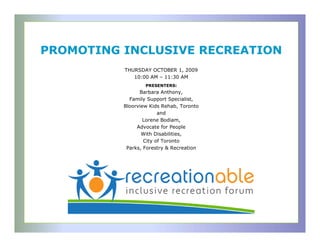 PROMOTING INCLUSIVE RECREATION
THURSDAY OCTOBER 1, 2009
10:00 AM – 11:30 AM
PRESENTERS:
Barbara Anthony,
Family Support Specialist,
Bloorview Kids Rehab, Toronto
and
Lorene Bodiam,
Advocate for People
With Disabilities,
City of Toronto
Parks, Forestry & Recreation
 