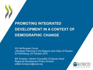 PROMOTING INTEGRATED
DEVELOPMENT IN A CONTEXT OF
DEMOGRAPHIC CHANGE
XIV All-Russian Forum
«Strategic Planning in the Regions and Cities of Russia»
St Petersburg, 20 October 2015
Bill Tompson, Senior Counsellor & Deputy Head
Regional Development Policy Division
william.tompson@oecd.org
 