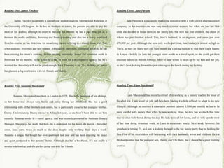 Reading One: James Finchley                                                                          Reading Three: Jane Parsons


         James Finchley is currently a second year student studying International Relations at                  Jane Parsons is a successful marketing executive with a well-known pharmaceutical

the University of Glasgow. As he has no brothers or sisters, his parents are able to pay for         company. In her twenties she was very much a career woman, but when she had her first

most of his studies, although in order to increase his income he has a part time job as a            child she decided to focus more on her family life. She now has four children, the oldest of

barman. He works on Friday, Saturday and Sunday evening and also has a heavy workload                whom has just finished school. Tim, Jane’s husband, is an engineer, and earns just over

from his course, so has little time for socializing. James is living in a shared house with four     £70,000 per year. Although she now only works part time, Jane’s salary is almost as high as

other students – two men and two women. Although he enjoys the communal lifestyle, he has            Tim’s, so they are fairly well off. Next month she’s taking the kids to visit their Uncle Danny

been missing his mum’s cooking. Before starting university, James did volunteer work in              in Kenya – luckily for Jane her younger sister works as a travel agent, so she could get them

Botswana for six months. In the future he’d like to work for a development agency, but he’s          discount tickets on British Airways. Most of Jane’s time is taken up by her kids and her job,

worried that the salary will not be good enough. Next Thursday is his 21st birthday, so James        so she’s been looking forward to just relaxing on the beach during her holiday.

has planned a big celebration with his friends and family.




Reading Two: Susanna Macdonald                                                                       Reading Four: Liam Macdonald


        Susanna Macdonald was born in London in 1975. She is the youngest of six siblings,                      Liam Macdonald has recently retired after working as a history teacher for most of

so her home was always very hectic and noisy during her childhood. She has a good                    his adult life. Liam loved his job, and he’s been finding it a little difficult to adapt to his new

relationship with all her brothers and sisters, but is particularly close to her youngest brother,   lifestyle. Although he receives a reasonable pension (almost £3000 per month) he has to be

Danny. Unfortunately, Danny moved to Africa last year, so she hasn’t been able to see him            more careful with money than when he was working. Also, he now has so much free time

recently. Susanna works in a travel agency, and was recently promoted to Assistant Branch            that he often feels bored during the day. His kids have all left home, and his wife spends most

Manager. She enjoys her work, but feels she is underpaid for the hours she puts in – her older       of her time doing volunteer work, so Liam is sometimes lonely. Next week, however, his

sister, Jane, earns twice as much as she does despite only working three days a week.                grandson is turning 21, so Liam is looking forward to the big family party they’re holding for

Susanna is single, but bought her own apartment last year and has been enjoying the peace            him. Five of his six children will be coming with their husbands, wives and children. He’s a

and quiet compared to her parents’ home. Although she has a boyfriend, it’s not really a             bit disappointed that his youngest son, Danny, can’t be there, but it should be a great evening

serious relationship, and she prefers going out with her friends.                                    even so.
 