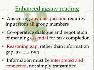 Enhanced jigsaw reading
• Answering any one question requires
  input from all group members
• Co-operative dialogue and negotiation
  of meaning essential for task completion
• Reasoning gap, rather than information
  gap (Prabhu, 1987)
• Information must be interpreted and
  connected, not simply transmitted
 