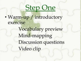 Step One
• Warm-up / introductory
  exercise
       Vocabulary preview
       Mind-mapping
       Discussion questions
       Video clip
 