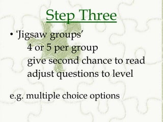 Step Three
• ‘Jigsaw groups’
      4 or 5 per group
      give second chance to read
      adjust questions to level

e.g. multiple choice options
 