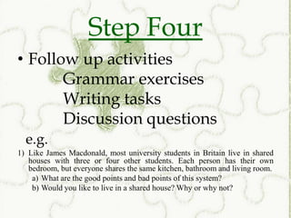 Step Four
• Follow up activities
       Grammar exercises
       Writing tasks
       Discussion questions
  e.g.
1) Like James Macdonald, most university students in Britain live in shared
   houses with three or four other students. Each person has their own
   bedroom, but everyone shares the same kitchen, bathroom and living room.
    a) What are the good points and bad points of this system?
    b) Would you like to live in a shared house? Why or why not?
 