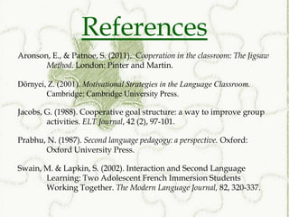 References
Aronson, E., & Patnoe, S. (2011). Cooperation in the classroom: The Jigsaw
       Method. London: Pinter and Martin.

Dörnyei, Z. (2001). Motivational Strategies in the Language Classroom.
        Cambridge: Cambridge University Press.

Jacobs, G. (1988). Cooperative goal structure: a way to improve group
        activities. ELT Journal, 42 (2), 97-101.

Prabhu, N. (1987). Second language pedagogy: a perspective. Oxford:
       Oxford University Press.

Swain, M. & Lapkin, S. (2002). Interaction and Second Language
       Learning: Two Adolescent French Immersion Students
       Working Together. The Modern Language Journal, 82, 320-337.
 