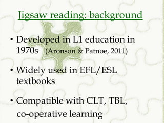 Jigsaw reading: background

• Developed in L1 education in
  1970s (Aronson & Patnoe, 2011)

• Widely used in EFL/ESL
  textbooks

• Compatible with CLT, TBL,
  co-operative learning
 