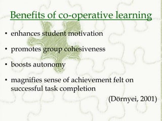 Benefits of co-operative learning
• enhances student motivation

• promotes group cohesiveness

• boosts autonomy

• magnifies sense of achievement felt on
  successful task completion
                               (Dörnyei, 2001)
 