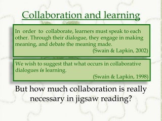 Collaboration and learning
In order to collaborate, learners must speak to each
other. Through their dialogue, they engage in making
meaning, and debate the meaning made.
                                 (Swain & Lapkin, 2002)

We wish to suggest that what occurs in collaborative
dialogues is learning.
                               (Swain & Lapkin, 1998)

But how much collaboration is really
    necessary in jigsaw reading?
 