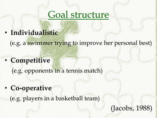 Goal structure
• Individualistic
 (e.g. a swimmer trying to improve her personal best)

• Competitive
  (e.g. opponents in a tennis match)

• Co-operative
 (e.g. players in a basketball team)
                                       (Jacobs, 1988)
 