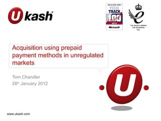 Acquisition using prepaid
  payment methods in unregulated
  markets

  Tom Chandler
  28th January 2012




www.ukash.com
 