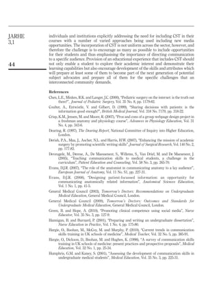 JARHE
3,1

44

individuals and institutions explicitly addressing the need for including CST in their
courses with a number of varied approaches being used including new media
opportunities. The incorporation of CST is not uniform across the sector, however, and
therefore the challenge is to encourage as many as possible to include opportunities
for their students and thus emphasising the importance of directing communication
to a specific audience. Provision of an educational experience that includes CST should
not only enable a student to explore their academic interest and demonstrate their
learning capabilities but also encourage development of the skills and attributes which
will prepare at least some of them to become part of the next generation of potential
subject advocates and prepare all of them for the specific challenges that an
interconnected community demands.
References
Chen, L.E., Minkes, R.K. and Langer, J.C. (2000), “Pediatric surgery on the internet: is the truth out
there?”, Journal of Pediatric Surgery, Vol. 35 No. 8, pp. 1179-82.
Coulter, A., Entwistle, V. and Gilbert, D. (1999), “Sharing decisions with patients: is the
information good enough?”, British Medical Journal, Vol. 318 No. 7179, pp. 318-22.
Crisp, K.M., Jensen, M. and Moore, R. (2007), “Pros and cons of a group webpage design project in
a freshman anatomy and physiology course”, Advances in Physiology Education, Vol. 31
No. 4, pp. 343-6.
Dearing, R. (1997), The Dearing Report, National Committee of Inquiry into Higher Education,
London.
Derish, P.A., Maa, J., Ascher, N.L. and Harris, H.W. (2007), “Enhancing the mission of academic
surgery by promoting scientific writing skills”, Journal of Surgical Research, Vol. 140 No. 2,
pp. 177-83.
Deveugele, M., Derese, A., De Maesseneer, S., Willems, S., Van Driel, M. and De Maeseneer, J.
(2005), “Teaching communication skills to medical students, a challenge in the
curriculum”, Patient Education and Counseling, Vol. 58 No. 3, pp. 265-70.
Evans, D.J.R. (2007), “The role of the anatomist in communicating anatomy to a lay audience”,
European Journal of Anatomy, Vol. 11 No. S1, pp. 227-31.
Evans, D.J.R. (2008), “Designing patient-focussed information: an opportunity for
communicating anatomically related information”, Anatomical Sciences Education,
Vol. 1 No. 1, pp. 41-5.
General Medical Council (2003), Tomorrow’s Doctors: Recommendations on Undergraduate
Medical Education, General Medical Council, London.
General Medical Council (2009), Tomorrow’s Doctors: Outcomes and Standards for
Undergraduate Medical Education, General Medical Council, London.
Green, B. and Hope, A. (2010), “Promoting clinical competence using social media”, Nurse
Educator, Vol. 35 No. 3, pp. 127-9.
Hannigan, B. and Burnard, P. (2001), “Preparing and writing an undergraduate dissertation”,
Nurse Education in Practice, Vol. 1 No. 4, pp. 175-80.
Hargie, O., Boohan, M., McCoy, M. and Murphy, P. (2010), “Current trends in communication
skills training in UK schools of medicine”, Medical Teacher, Vol. 32 No. 5, pp. 385-91.
Hargie, O., Dickson, D., Boohan, M. and Hughes, K. (1998), “A survey of communication skills
training in UK schools of medicine: present practices and prospective proposals”, Medical
Education, Vol. 32 No. 1, pp. 25-34.
Humphris, G.M. and Kaney, S. (2001), “Assessing the development of communication skills in
undergraduate medical students”, Medical Education, Vol. 35 No. 3, pp. 225-31.

 