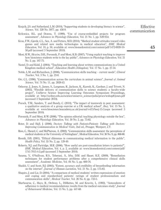 Krajcik, J.S. and Sutherland, L.M. (2010), “Supporting students in developing literacy in science”,
Science, Vol. 328 No. 5977, pp. 456-9.
Krilowicz, B.L. and Downs, T. (1999), “Use of course-embedded projects for program
assessment”, Advances in Physiology Education, Vol. 21 No. 1, pp. S39-S54.
Kron, F.W., Gjerde, C.L., Sen, A. and Fetters, M.D. (2010), “Medical student attitudes toward video
games and related new media technologies in medical education”, BMC Medical
Education, Vol. 10, p. 50, available at: www.biomedcentral.com/content/pdf/1472-6920-1050.pdf (accessed 3 September 2010).
Moni, R.W., Hryciw, D.H., Poronnik, P. and Moni, K.B. (2007), “Using explicit teaching to improve
how bioscience students write to the lay public”, Advances in Physiology Education, Vol. 31
No. 2, pp. 167-75.
Nestel, D. and Kidd, J. (2004), “Teaching and learning about written communications in a United
Kingdom medical school”, Education Health (Abingdon), Vol. 17 No. 1, pp. 27-34.
Noble, L.M. and Richardson, J. (2006), “Communication skills teaching – current needs”, Clinical
Teacher, Vol. 3 No. 1, pp. 23-8.
Orr, C.L. (1996), “Communication across the curriculum in animal science”, Journal of Animal
Science, Vol. 74 No. 11, pp. 2828-43.
Osborne, J., Jones, S., James, S., Langman, R., Jackson, K., Karesh, K., Gardner, J. and Trivett, N.
(2003), “Flexible delivery of communication skills to science students: a faculty-wide
project”, UniServe Science Improving Learning Outcomes Symposium Proceedings,
available at: http://sydney.edu.au/science/uniserve_science/pubs/procs/wshop8/jones.pdf
(accessed 3 September 2010).
Pocock, T.M., Sanders, T. and Bundy, C. (2010), “The impact of teamwork in peer assessment:
a qualitative analysis of a group exercise at a UK medical school”, Beej, Vol. 15 No. 3,
available at: www.bioscience.heacademy.ac.uk/journal/vol15/beej-15-3.aspx (accessed 3
September 2010).
Poronnik, P. and Moni, R.W. (2006), “The opinion editorial: teaching physiology outside the box”,
Advances in Physiology Education, Vol. 30 No. 2, pp. 73-82.
Roter, D. and Hall, J. (2006), Doctors Talking with Patients/Patients Talking with Doctors:
Improving Communication in Medical Visits, 2nd ed., Preager, Westport, CT.
Rees, C., Sheard, C. and McPherson, A. (2002), “Communication skills assessment: the perceptions of
medical students at the University of Nottingham”, Medical Education, Vol. 36 No. 9, pp. 868-88.
Resnik, D.B. (2001), “Ethical dilemmas in communicating medical information to the public”,
Health Policy, Vol. 55 No. 2, pp. 129-49.
Roberts, N.J. and Partridge, M.R. (2006), “How useful are post-consultation letters to patients?”,
BMC Medical Education, Vol. 4, p. 2, available at: www.biomedcentral.com/content/pdf/
1741-7015-4-2.pdf (accessed 3 September 2010).
Saxena, V., O’Sullivan, R.S., Teherani, A., Irby, D.M. and Hauer, K.E. (2009), “Remediation
techniques for student performance problems after a comprehensive clinical skills
assessment”, Academic Medicine, Vol. 84 No. 5, pp. 669-76.
Shaikh, U. and Scott, B.J. (2005), “Extent, accuracy and credibility of breastfeeding information
on the internet”, Journal of Human Lactation, Vol. 21 No. 2, pp. 175-83.
Shapiro, J. and Lie, D. (2004), “A comparison of medical students’ written expressions of emotion
and coping and standardized patients’ ratings of student professionalism and
communication skills”, Medical Teacher, Vol. 26 No. 8, pp. 733-5.
Sherbourne, C., Hays, R., Ordway, L., DiMatteo, M. and Kravitz, L. (1992), “Antecedents of
adherence to medical recommendations: results from the medical outcomes study”, Journal
of Behavioural Medicine, Vol. 15 No. 5, pp. 447-68.

Effective
communication

45

 