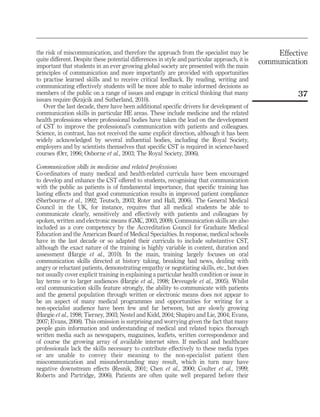 the risk of miscommunication, and therefore the approach from the specialist may be
quite different. Despite these potential differences in style and particular approach, it is
important that students in an ever growing global society are presented with the main
principles of communication and more importantly are provided with opportunities
to practise learned skills and to receive critical feedback. By reading, writing and
communicating effectively students will be more able to make informed decisions as
members of the public on a range of issues and engage in critical thinking that many
issues require (Krajcik and Sutherland, 2010).
Over the last decade, there have been additional specific drivers for development of
communication skills in particular HE areas. These include medicine and the related
health professions where professional bodies have taken the lead on the development
of CST to improve the professional’s communication with patients and colleagues.
Science, in contrast, has not received the same explicit direction, although it has been
widely acknowledged by several influential bodies, including the Royal Society,
employers and by scientists themselves that specific CST is required in science-based
courses (Orr, 1996; Osborne et al., 2003; The Royal Society, 2006).
Communication skills in medicine and related professions
Co-ordinators of many medical and health-related curricula have been encouraged
to develop and enhance the CST offered to students, recognising that communication
with the public as patients is of fundamental importance, that specific training has
lasting effects and that good communication results in improved patient compliance
(Sherbourne et al., 1992; Teutsch, 2003; Roter and Hall, 2006). The General Medical
Council in the UK, for instance, requires that all medical students be able to
communicate clearly, sensitively and effectively with patients and colleagues by
spoken, written and electronic means (GMC, 2003, 2009). Communication skills are also
included as a core competency by the Accreditation Council for Graduate Medical
Education and the American Board of Medical Specialties. In response, medical schools
have in the last decade or so adapted their curricula to include substantive CST,
although the exact nature of the training is highly variable in content, duration and
assessment (Hargie et al., 2010). In the main, training largely focuses on oral
communication skills directed at history taking, breaking bad news, dealing with
angry or reluctant patients, demonstrating empathy or negotiating skills, etc., but does
not usually cover explicit training in explaining a particular health condition or issue in
lay terms or to larger audiences (Hargie et al., 1998; Deveugele et al., 2005). Whilst
oral communication skills feature strongly, the ability to communicate with patients
and the general population through written or electronic means does not appear to
be an aspect of many medical programmes and opportunities for writing for a
non-specialist audience have been few and far between, but are slowly growing
(Hargie et al., 1998; Tierney, 2003; Nestel and Kidd, 2004; Shapiro and Lie, 2004; Evans,
2007; Evans, 2008). This omission is surprising and worrying given the fact that many
people gain information and understanding of medical and related topics thorough
written media such as newspapers, magazines, leaflets, written correspondence and
of course the growing array of available internet sites. If medical and healthcare
professionals lack the skills necessary to contribute effectively to these media types
or are unable to convey their meaning to the non-specialist patient then
miscommunication and misunderstanding may result, which in turn may have
negative downstream effects (Resnik, 2001; Chen et al., 2000; Coulter et al., 1999;
Roberts and Partridge, 2006). Patients are often quite well prepared before their

Effective
communication

37

 