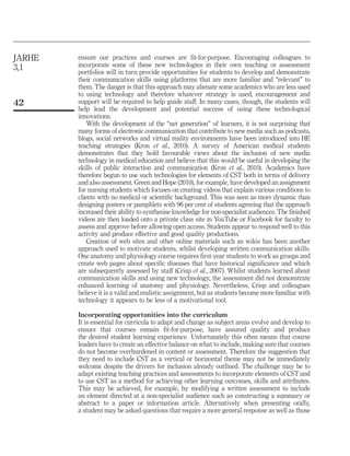 JARHE
3,1

42

ensure our practices and courses are fit-for-purpose. Encouraging colleagues to
incorporate some of these new technologies in their own teaching or assessment
portfolios will in turn provide opportunities for students to develop and demonstrate
their communication skills using platforms that are more familiar and “relevant” to
them. The danger is that this approach may alienate some academics who are less used
to using technology and therefore whatever strategy is used, encouragement and
support will be required to help guide staff. In many cases, though, the students will
help lead the development and potential success of using these technological
innovations.
With the development of the “net generation” of learners, it is not surprising that
many forms of electronic communication that contribute to new media such as podcasts,
blogs, social networks and virtual reality environments have been introduced into HE
teaching strategies (Kron et al., 2010). A survey of American medical students
demonstrates that they hold favourable views about the inclusion of new media
technology in medical education and believe that this would be useful in developing the
skills of public interaction and communication (Kron et al., 2010). Academics have
therefore begun to use such technologies for elements of CST both in terms of delivery
and also assessment. Green and Hope (2010), for example, have developed an assignment
for nursing students which focuses on creating videos that explain various conditions to
clients with no medical or scientific background. This was seen as more dynamic than
designing posters or pamphlets with 96 per cent of students agreeing that the approach
increased their ability to synthesise knowledge for non-specialist audiences. The finished
videos are then loaded onto a private class site in YouTube or Facebook for faculty to
assess and approve before allowing open access. Students appear to respond well to this
activity and produce effective and good quality productions.
Creation of web sites and other online materials such as wikis has been another
approach used to motivate students, whilst developing written communication skills.
One anatomy and physiology course requires first-year students to work as groups and
create web pages about specific diseases that have historical significance and which
are subsequently assessed by staff (Crisp et al., 2007). Whilst students learned about
communication skills and using new technology, the assessment did not demonstrate
enhanced learning of anatomy and physiology. Nevertheless, Crisp and colleagues
believe it is a valid and realistic assignment, but as students become more familiar with
technology it appears to be less of a motivational tool.
Incorporating opportunities into the curriculum
It is essential for curricula to adapt and change as subject areas evolve and develop to
ensure that courses remain fit-for-purpose, have assured quality and produce
the desired student learning experience. Unfortunately this often means that course
leaders have to create an effective balance on what to include, making sure that courses
do not become overburdened in content or assessment. Therefore the suggestion that
they need to include CST as a vertical or horizontal theme may not be immediately
welcome despite the drivers for inclusion already outlined. The challenge may be to
adapt existing teaching practices and assessments to incorporate elements of CST and
to use CST as a method for achieving other learning outcomes, skills and attributes.
This may be achieved, for example, by modifying a written assessment to include
an element directed at a non-specialist audience such as constructing a summary or
abstract to a paper or information article. Alternatively when presenting orally,
a student may be asked questions that require a more general response as well as those

 
