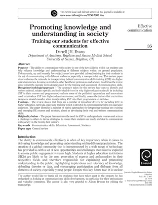 The current issue and full text archive of this journal is available at
www.emeraldinsight.com/2050-7003.htm

Promoting knowledge and
understanding in society
Training our students for effective
communication

Effective
communication

35

Darrell J.R. Evans
Department of Anatomy, Brighton and Sussex Medical School,
University of Sussex, Brighton, UK
Abstract
Purpose – The ability to communicate with society is one of the key skills by which our students can
help enhance knowledge and understanding of different subjects within the general population.
Unfortunately, up until recently few subject areas have provided tailored training for their students in
the art of communicating with different audiences, especially a non-specialist one. This review paper
aims to discuss the rationale for incorporating defined communication skills training (CST) into higher
education courses, focusing on medicine, other healthcare professions and science. In addition the review
aims to identify example methodologies used for the training and assessment of communication skills.
Design/methodology/approach – The approach taken for this review has been to: identify and
review national, subject specific and individual drivers for why higher education should be including
CST in their courses and programmes; evaluate some of the published approaches and innovations
used to introduce CST into higher education courses; and finally, assess the factors that curriculum
designers should consider when incorporating CST into their programmes or modules.
Findings – The review shows that there are a number of important drivers for including CST in
higher education curricula, especially training which is directed to communicating with non-specialist
audiences. The paper identifies a number of varied approaches for integrating training into existing
and emerging HE courses and modules, aimed at developing both oral and written communication
skills.
Originality/value – The paper demonstrates the need for CST in undergraduate courses and acts as
a challenge to others to devise strategies to ensure their students are ready and able to communicate
with society in the twenty-first century.
Keywords Communication skills, Education, Assessment, Students
Paper type General review

Introduction
The ability to communicate effectively is often of key importance when it comes to
delivering knowledge and generating understanding within different populations. The
creation of a global community that is interconnected by a wide range of technology
has provided us with a set of new opportunities and challenges that must be explored
to ensure public engagement remains high. Students at higher education institutions
(HEIs) are likely to be the next generation of experts and ambassadors in their
respective fields and therefore responsible for explaining and promoting
understanding to the public, highlighting implications and relevance of knowledge,
defending theories or data, and encouraging participation and dialogue from all
elements of society, especially young people. Despite this key future role, it is unclear
The author would like to thank all the students that have taken part in the projects he has
embarked on looking at communications skills development, in particular for their enthusiasm
and valuable comments. The author is also very grateful to Alison Bryson for editing the
manuscript.

Journal of Applied Research in Higher
Education
Vol. 3 No. 1, 2011
pp. 35-46
r Emerald Group Publishing Limited
2050-7003
DOI 10.1108/17581181111150892

 