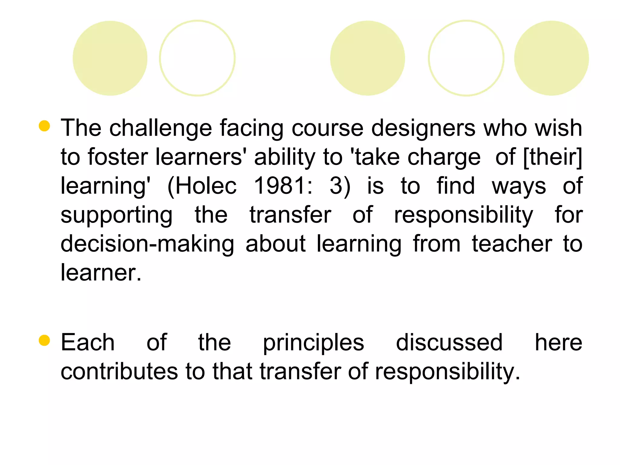    The challenge facing course designers who wish
    to foster learners' ability to 'take charge of [their]
    learning' (Holec 1981: 3) is to find ways of
    supporting the transfer of responsibility for
    decision-making about learning from teacher to
    learner.

   Each of the principles discussed here
    contributes to that transfer of responsibility.
 