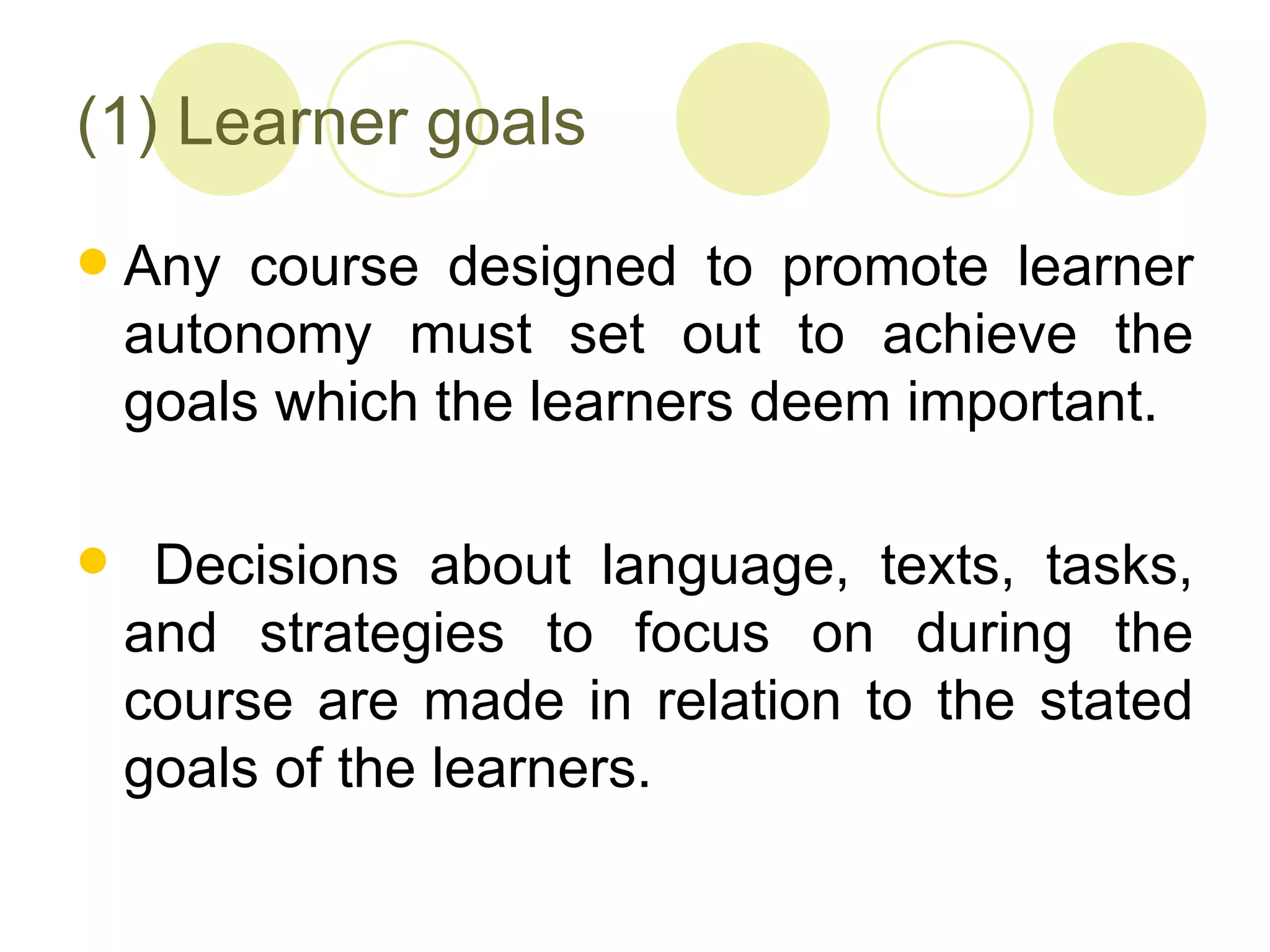 (1) Learner goals
   Any course designed to promote learner
    autonomy must set out to achieve the
    goals which the learners deem important.

    Decisions about language, texts, tasks,
    and strategies to focus on during the
    course are made in relation to the stated
    goals of the learners.
 